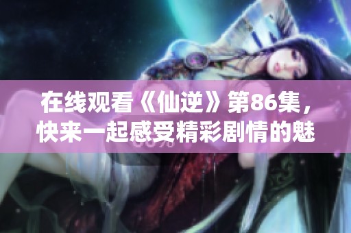 在线观看《仙逆》第86集，快来一起感受精彩剧情的魅力吧