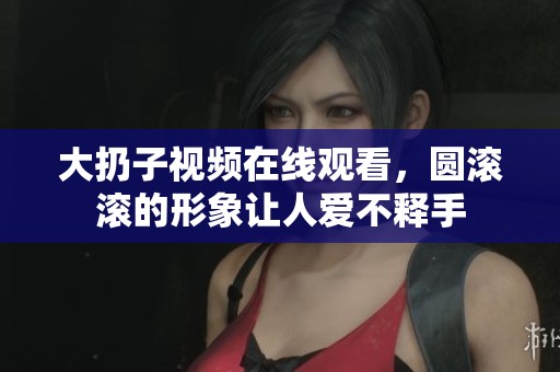 大扔子视频在线观看，圆滚滚的形象让人爱不释手