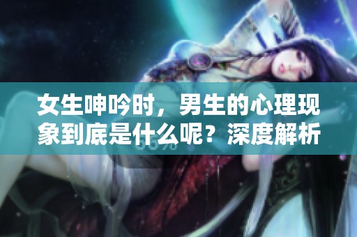 女生呻吟时，男生的心理现象到底是什么呢？深度解析这一现象的背后。