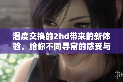 温度交换的2hd带来的新体验，给你不同寻常的感受与惊喜。