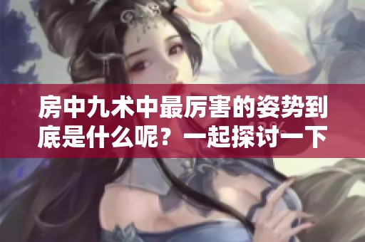 房中九术中最厉害的姿势到底是什么呢？一起探讨一下吧！
