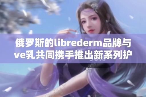 俄罗斯的librederm品牌与ve乳共同携手推出新系列护肤产品