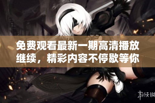 免费观看最新一期高清播放继续，精彩内容不停歇等你来看