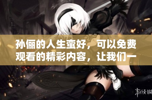 孙俪的人生蛮好，可以免费观看的精彩内容，让我们一起去欣赏吧
