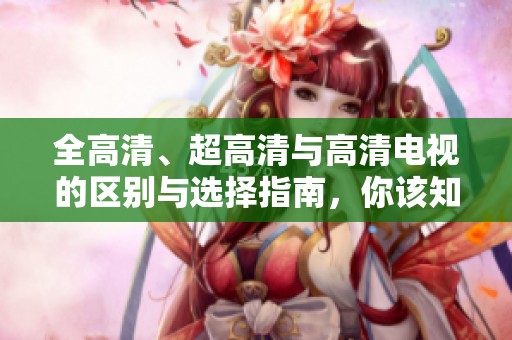 全高清、超高清与高清电视的区别与选择指南，你该知道的重点内容在这里！