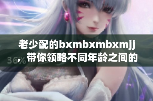老少配的bxmbxmbxmjj，带你领略不同年龄之间的魅力对话与互动