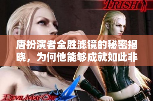 唐扮演者全胜滤镜的秘密揭晓，为何他能够成就如此非凡角色