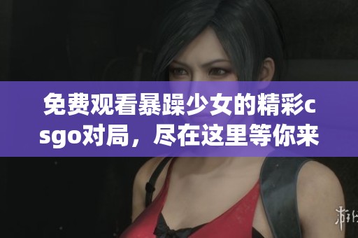 免费观看暴躁少女的精彩csgo对局，尽在这里等你来看！