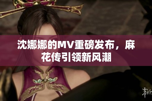 沈娜娜的MV重磅发布，麻花传引领新风潮