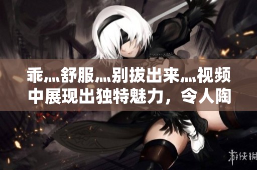 乖灬舒服灬别拔出来灬视频中展现出独特魅力，令人陶醉不已