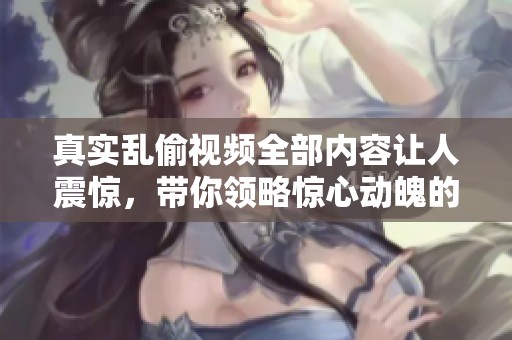 真实乱偷视频全部内容让人震惊，带你领略惊心动魄的现场经历