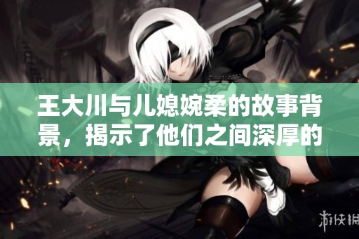 王大川与儿媳婉柔的故事背景，揭示了他们之间深厚的亲情与矛盾。