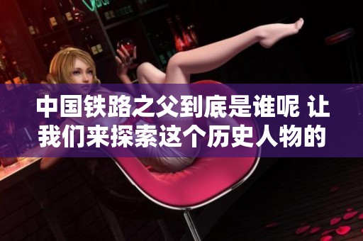 中国铁路之父到底是谁呢 让我们来探索这个历史人物的传奇故事
