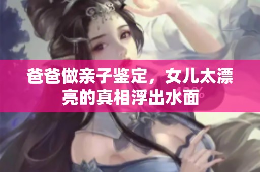 爸爸做亲子鉴定，女儿太漂亮的真相浮出水面