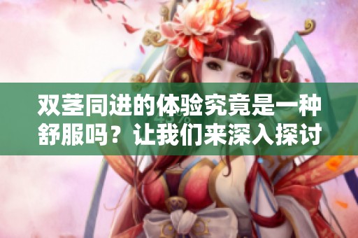 双茎同进的体验究竟是一种舒服吗？让我们来深入探讨一下这件事。