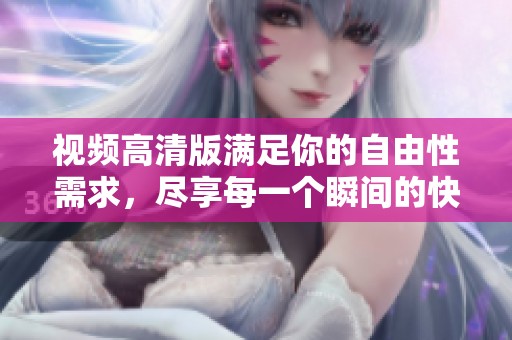 视频高清版满足你的自由性需求，尽享每一个瞬间的快感