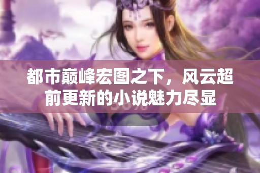 都市巅峰宏图之下，风云超前更新的小说魅力尽显
