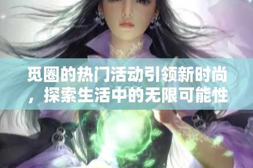 觅圈的热门活动引领新时尚，探索生活中的无限可能性与乐趣。