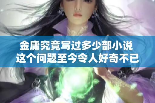 金庸究竟写过多少部小说 这个问题至今令人好奇不已