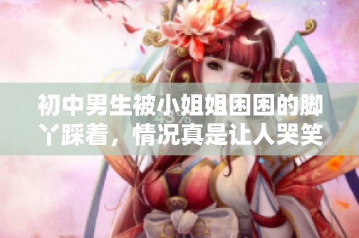 初中男生被小姐姐困困的脚丫踩着，情况真是让人哭笑不得