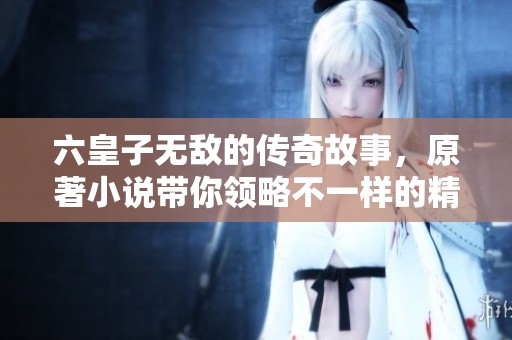 六皇子无敌的传奇故事，原著小说带你领略不一样的精彩人生