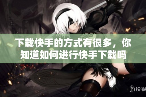 下载快手的方式有很多，你知道如何进行快手下载吗