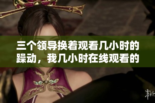 三个领导换着观看几小时的躁动，我几小时在线观看的感受分享