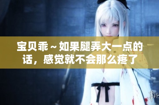 宝贝乖～如果腿弄大一点的话，感觉就不会那么疼了