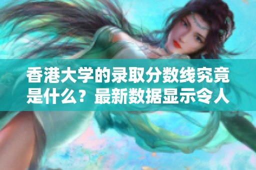 香港大学的录取分数线究竟是什么？最新数据显示令人关注的分数要求。