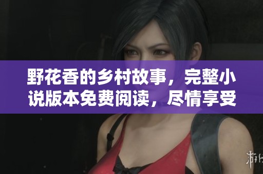 野花香的乡村故事，完整小说版本免费阅读，尽情享受这田园风光