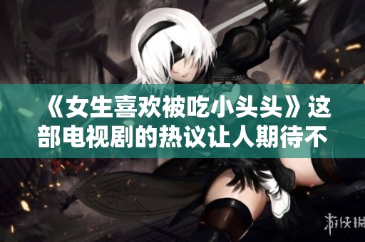 《女生喜欢被吃小头头》这部电视剧的热议让人期待不已，受众反响热烈。
