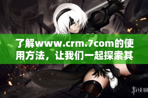了解www.crm.7com的使用方法，让我们一起探索其强大功能和优势