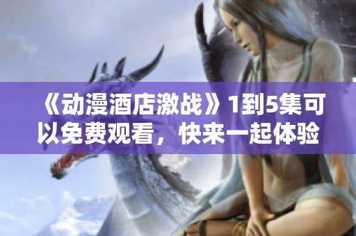 《动漫酒店激战》1到5集可以免费观看，快来一起体验精彩剧情吧