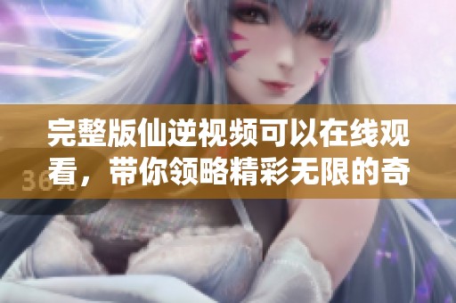 完整版仙逆视频可以在线观看，带你领略精彩无限的奇幻之旅