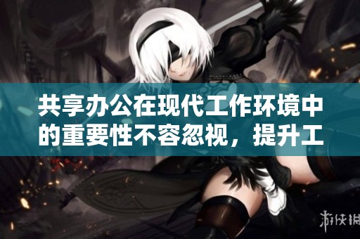 共享办公在现代工作环境中的重要性不容忽视，提升工作效率与团队协作的好选择