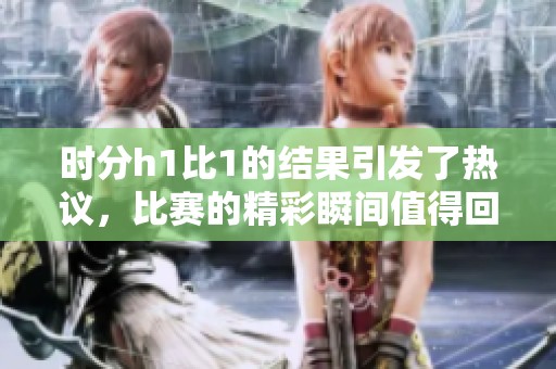 时分h1比1的结果引发了热议，比赛的精彩瞬间值得回顾