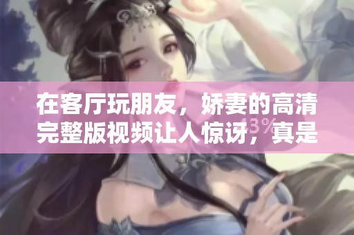 在客厅玩朋友，娇妻的高清完整版视频让人惊讶，真是不可思议！