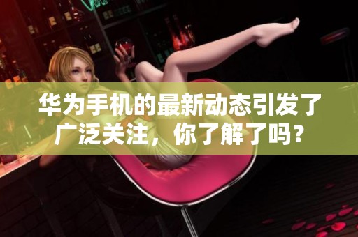 华为手机的最新动态引发了广泛关注，你了解了吗？