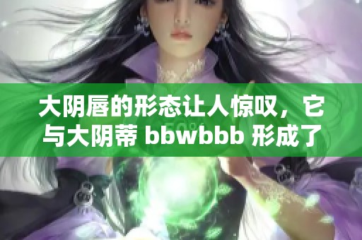 大阴唇的形态让人惊叹，它与大阴蒂 bbwbbb 形成了独特的对比。