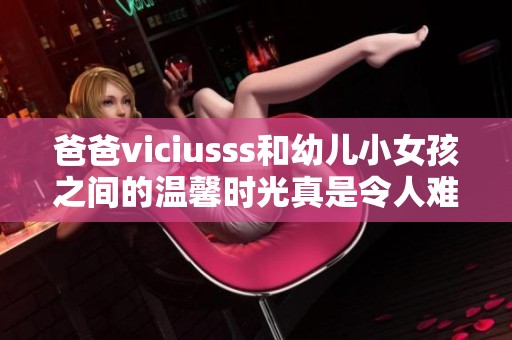 爸爸viciusss和幼儿小女孩之间的温馨时光真是令人难忘