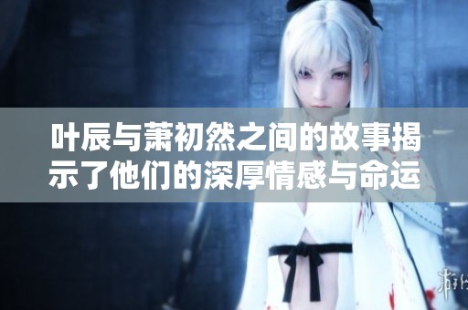 叶辰与萧初然之间的故事揭示了他们的深厚情感与命运的交错。