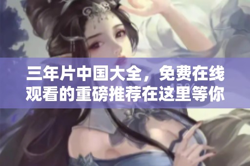 三年片中国大全，免费在线观看的重磅推荐在这里等你来发现！