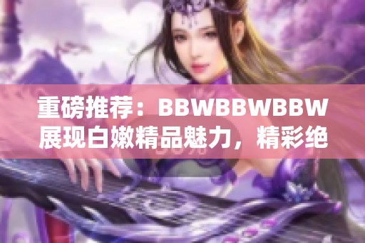 重磅推荐：BBWBBWBBW展现白嫩精品魅力，精彩绝不能错过！