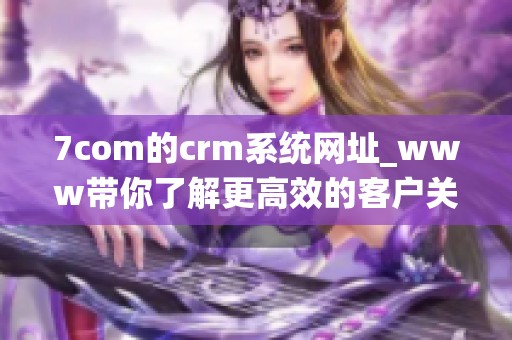 7com的crm系统网址_www带你了解更高效的客户关系管理技巧