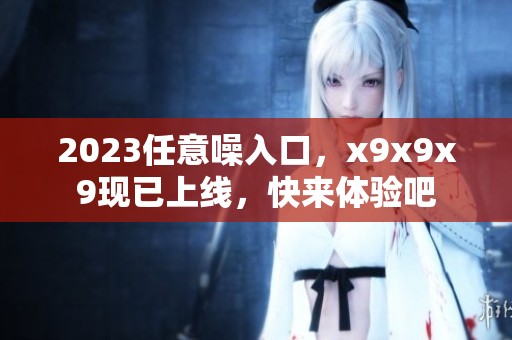 2023任意噪入口，x9x9x9现已上线，快来体验吧