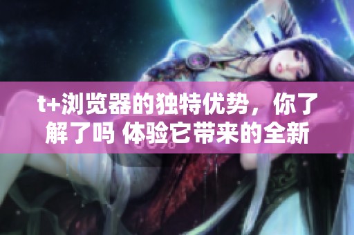 t+浏览器的独特优势，你了解了吗 体验它带来的全新上网感受