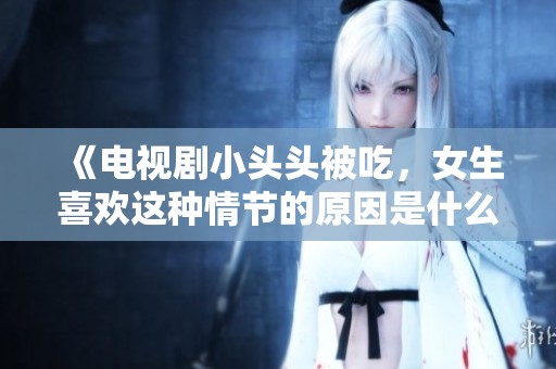 《电视剧小头头被吃，女生喜欢这种情节的原因是什么》