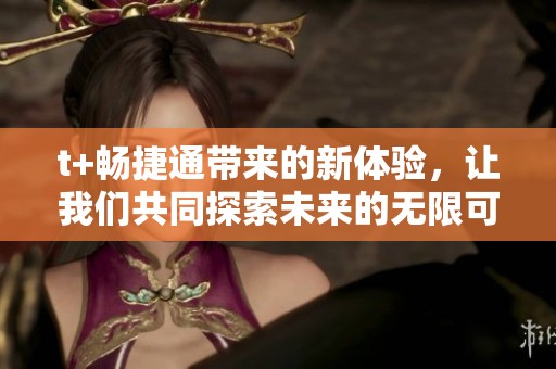 t+畅捷通带来的新体验，让我们共同探索未来的无限可能。这是一个引领潮流的时刻。
