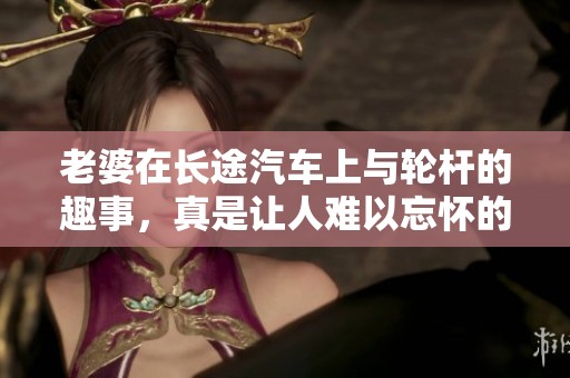 老婆在长途汽车上与轮杆的趣事，真是让人难以忘怀的经历