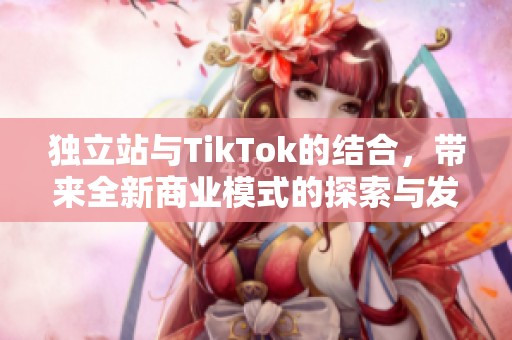 独立站与TikTok的结合，带来全新商业模式的探索与发展
